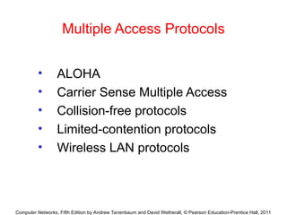 Computer Networks, Fifth Edition by Andrew Tanenbaum and David Wetherall, © Pearson Education-Prentice Hall, 2011
Multiple Access Protocols
• ALOHA
• Carrier Sense Multiple Access
• Collision-free protocols
• Limited-contention protocols
• Wireless LAN protocols
 
