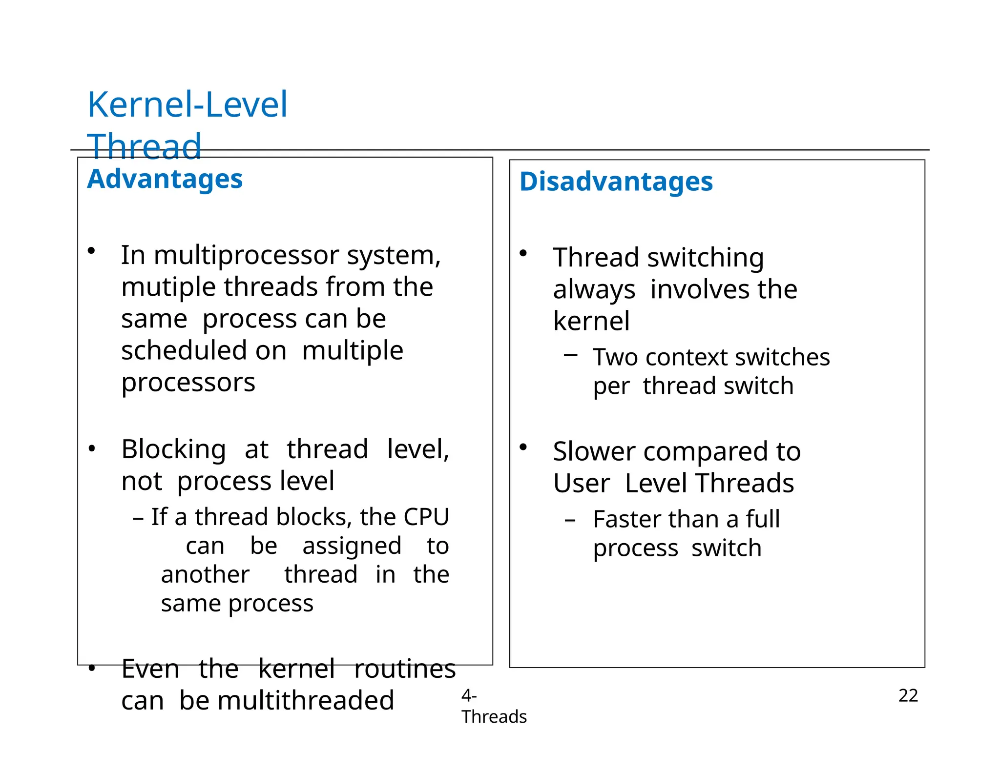 Kernel-Level
Thread
Advantages
• In multiprocessor system,
mutiple threads from the
same process can be
scheduled on multiple
processors
• Blocking at thread level,
not process level
– If a thread blocks, the CPU
can be assigned to
another thread in the
same process
• Even the kernel routines
can be multithreaded
Disadvantages
• Thread switching
always involves the
kernel
– Two context switches
per thread switch
• Slower compared to
User Level Threads
– Faster than a full
process switch
4-
Threads
22
 