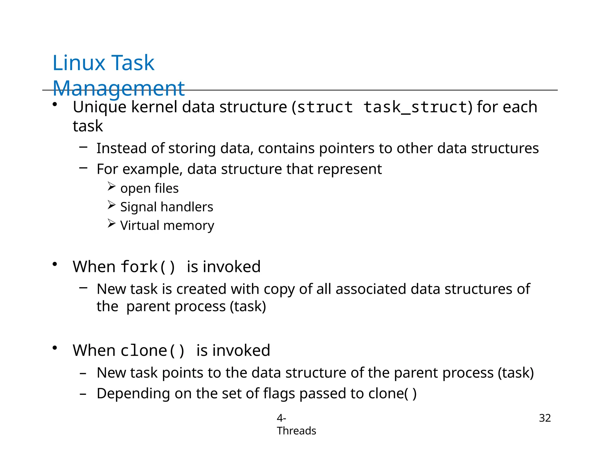 Linux Task
Management
4-
Threads
32
• Unique kernel data structure (struct task_struct) for each
task
– Instead of storing data, contains pointers to other data structures
– For example, data structure that represent
 open files
 Signal handlers
 Virtual memory
• When fork() is invoked
– New task is created with copy of all associated data structures of
the parent process (task)
• When clone() is invoked
– New task points to the data structure of the parent process (task)
– Depending on the set of flags passed to clone( )
 