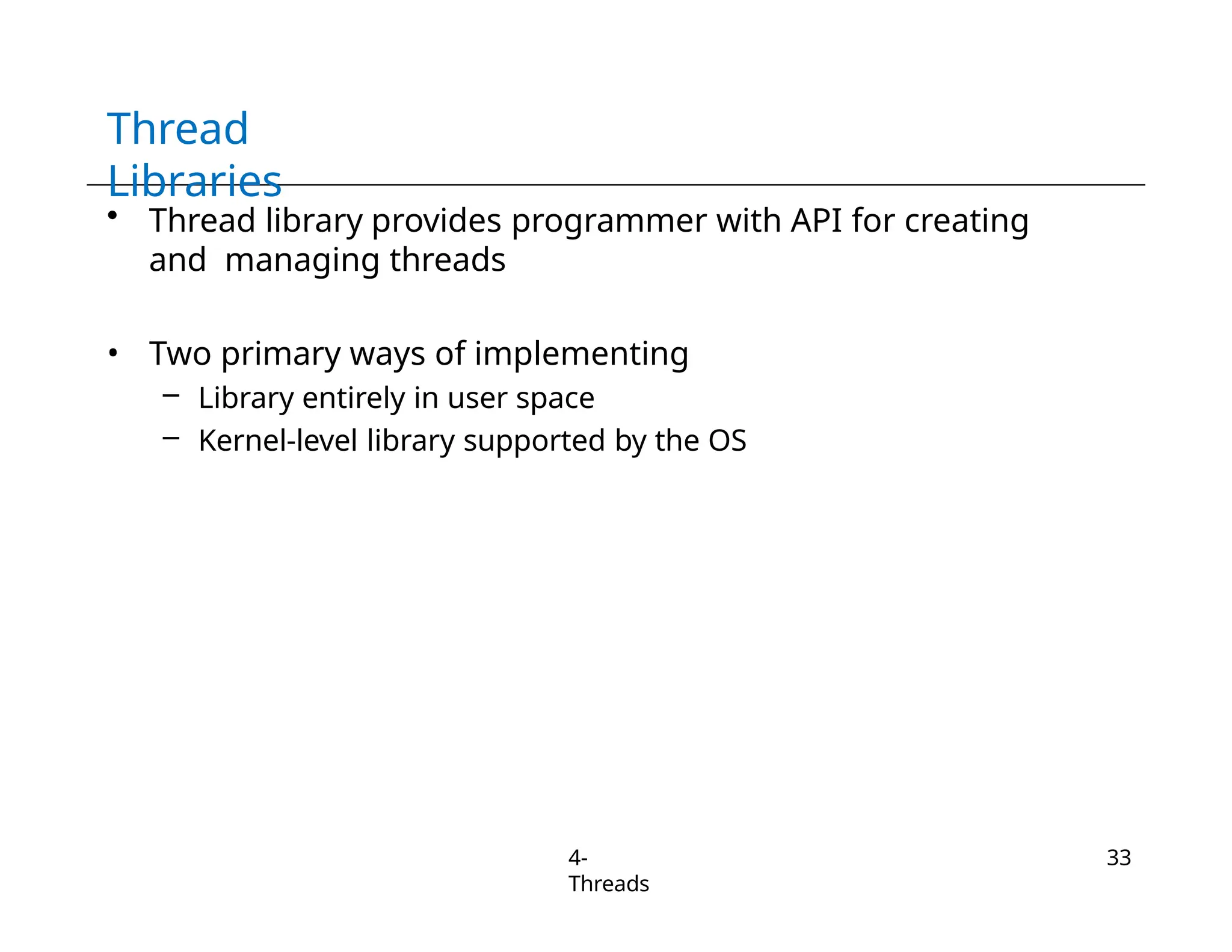 Thread
Libraries
4-
Threads
33
• Thread library provides programmer with API for creating
and managing threads
• Two primary ways of implementing
– Library entirely in user space
– Kernel-level library supported by the OS
 