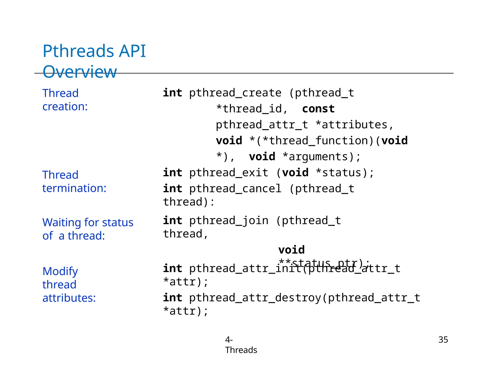 Pthreads API
Overview
4-
Threads
35
Thread
creation:
int pthread_create (pthread_t
*thread_id, const
pthread_attr_t *attributes,
void *(*thread_function)(void
*), void *arguments);
int pthread_exit (void *status);
int pthread_cancel (pthread_t
thread):
int pthread_join (pthread_t
thread,
void
**status_ptr);
int pthread_attr_init(pthread_attr_t
*attr);
int pthread_attr_destroy(pthread_attr_t
*attr);
Thread
termination:
Waiting for status
of a thread:
Modify
thread
attributes:
 