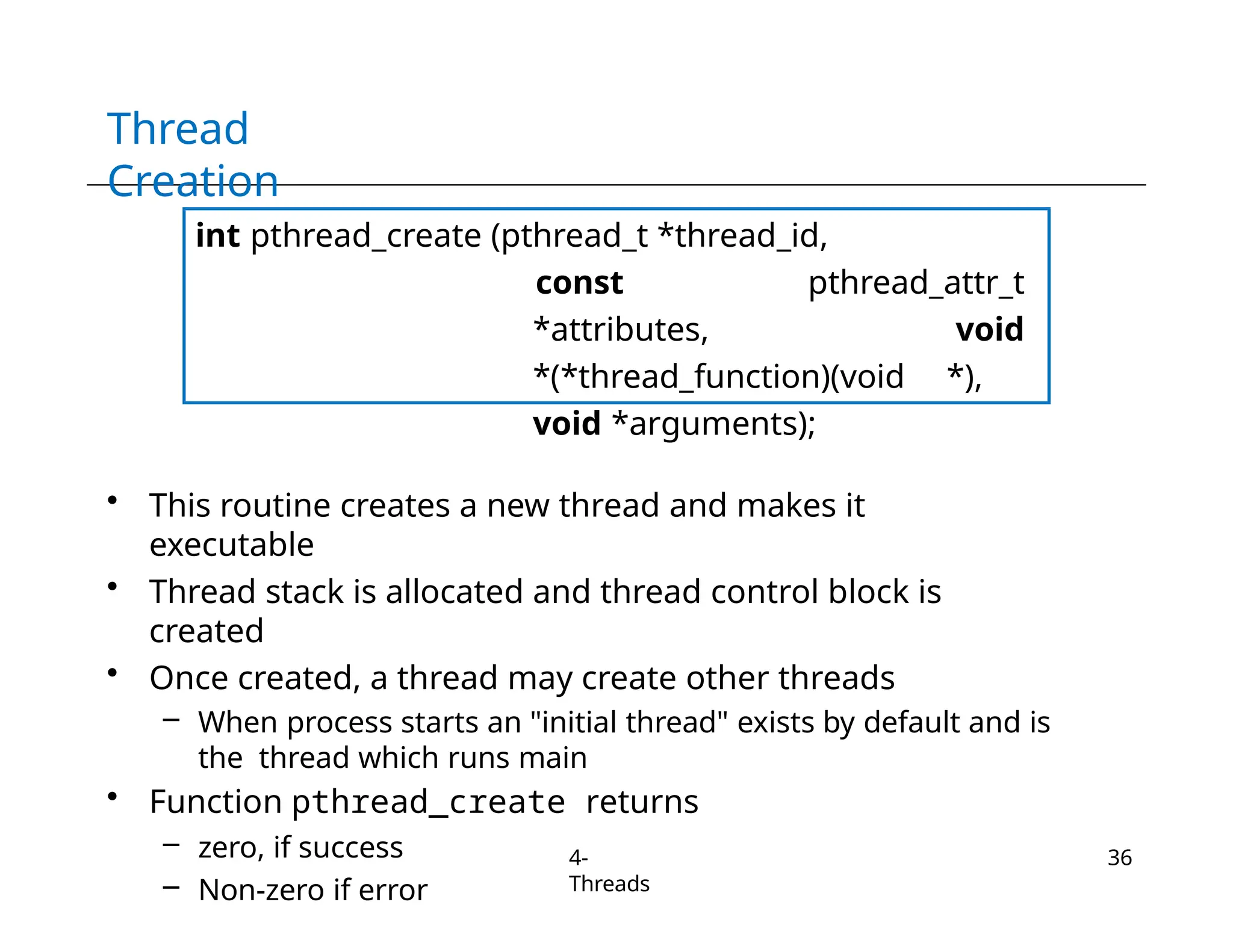 Thread
Creation
int pthread_create (pthread_t *thread_id,
const pthread_attr_t
*attributes, void
*(*thread_function)(void *),
void *arguments);
• This routine creates a new thread and makes it
executable
• Thread stack is allocated and thread control block is
created
• Once created, a thread may create other threads
– When process starts an "initial thread" exists by default and is
the thread which runs main
• Function pthread_create returns
– zero, if success
– Non-zero if error
4-
Threads
36
 