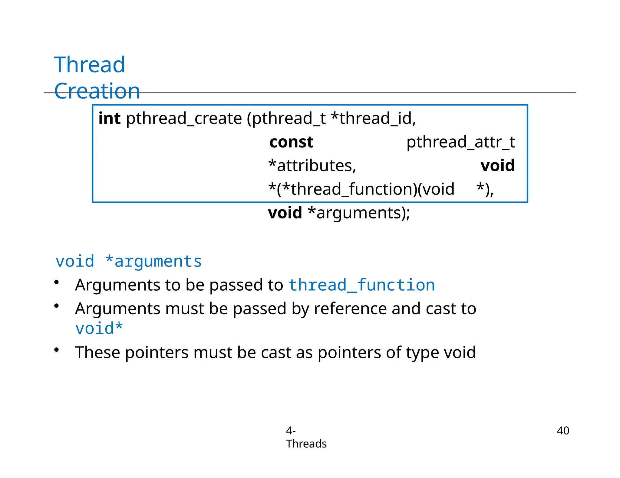 Thread
Creation
int pthread_create (pthread_t *thread_id,
const pthread_attr_t
*attributes, void
*(*thread_function)(void *),
void *arguments);
void *arguments
• Arguments to be passed to thread_function
• Arguments must be passed by reference and cast to
void*
• These pointers must be cast as pointers of type void
4-
Threads
40
 