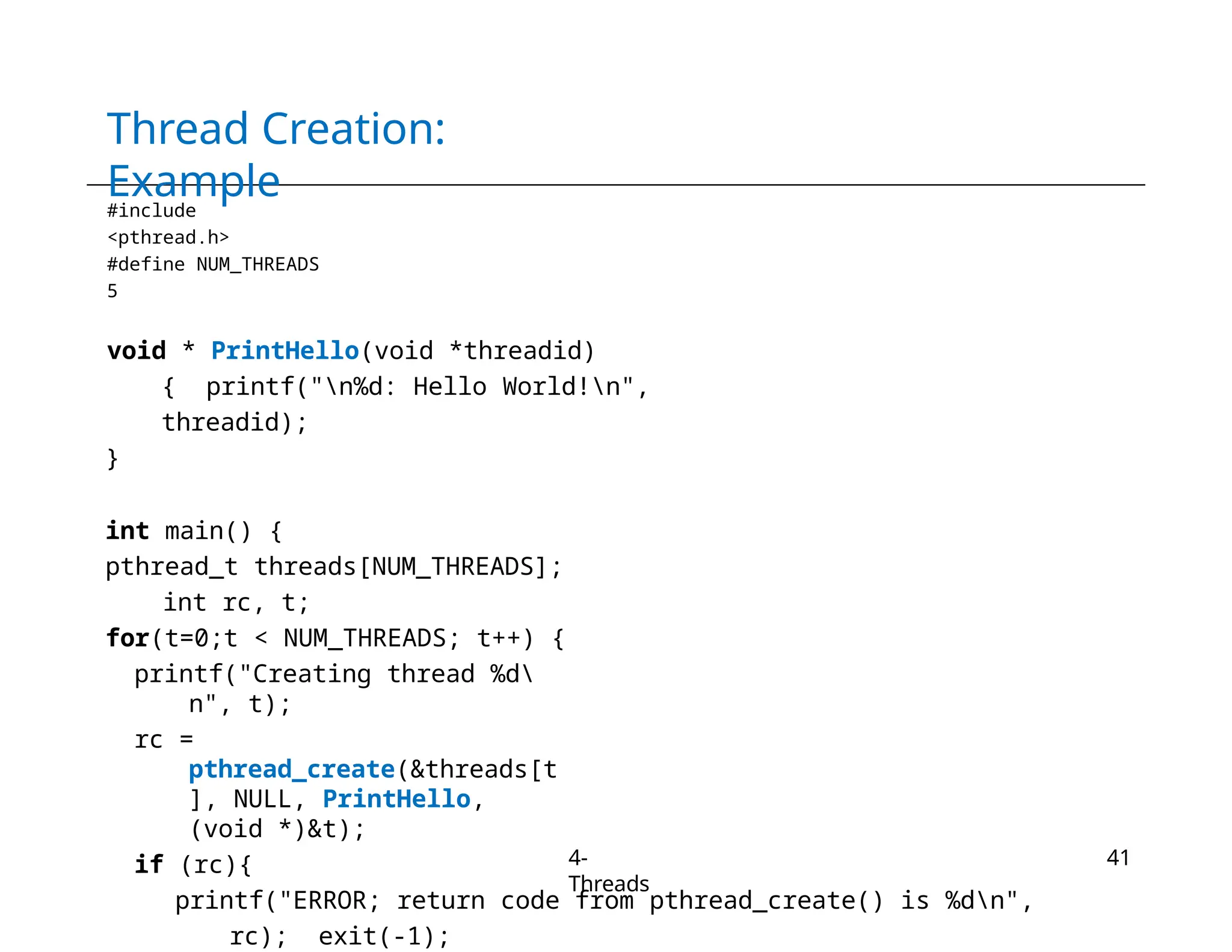 Thread Creation:
Example
4-
Threads
41
#include
<pthread.h>
#define NUM_THREADS
5
void * PrintHello(void *threadid)
{ printf("n%d: Hello World!n",
threadid);
}
int main() {
pthread_t threads[NUM_THREADS];
int rc, t;
for(t=0;t < NUM_THREADS; t++) {
printf("Creating thread %d
n", t);
rc =
pthread_create(&threads[t
], NULL, PrintHello,
(void *)&t);
if (rc){
printf("ERROR; return code from pthread_create() is %dn",
rc); exit(-1);
 