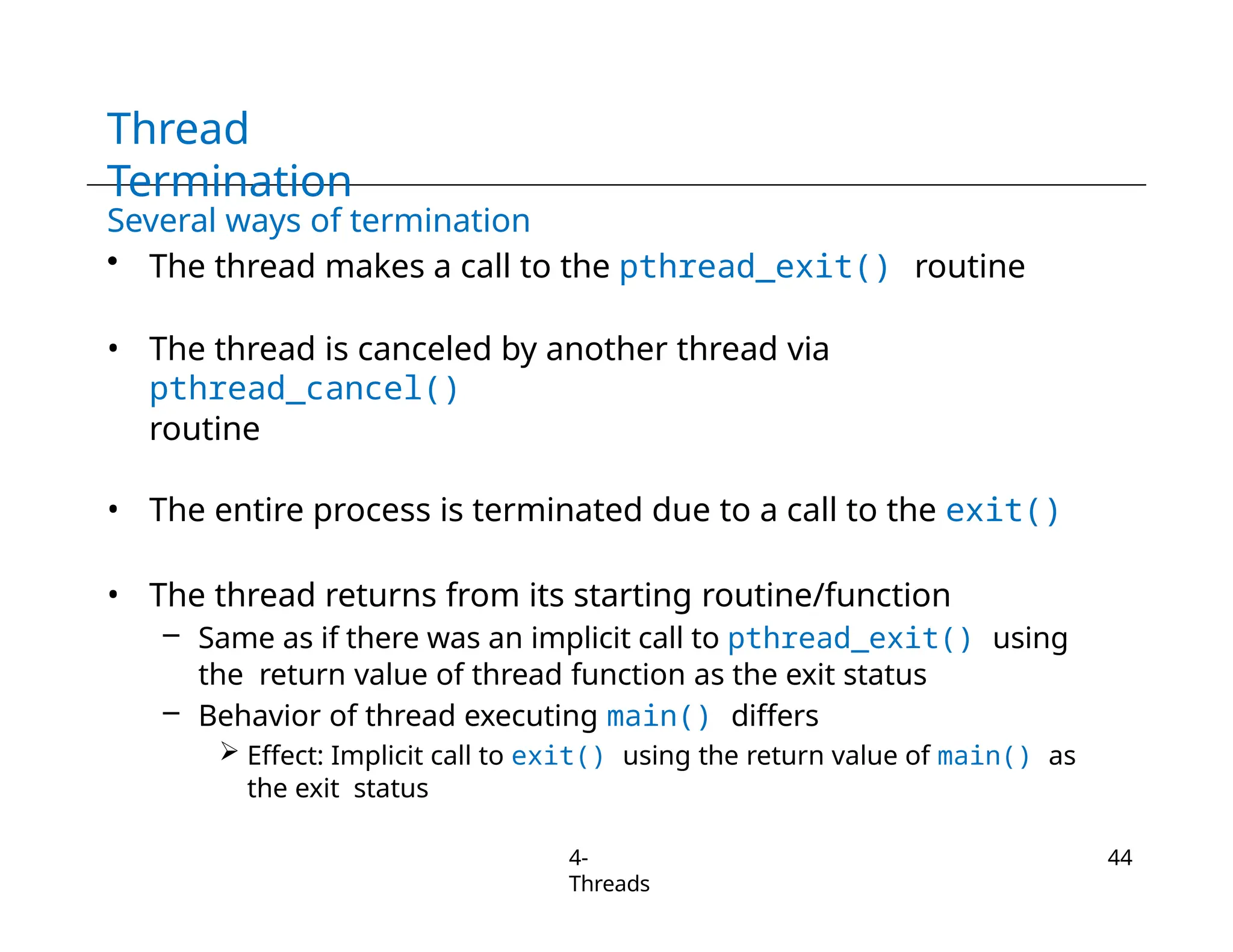 Thread
Termination
4-
Threads
44
Several ways of termination
• The thread makes a call to the pthread_exit() routine
• The thread is canceled by another thread via
pthread_cancel()
routine
• The entire process is terminated due to a call to the exit()
• The thread returns from its starting routine/function
– Same as if there was an implicit call to pthread_exit() using
the return value of thread function as the exit status
– Behavior of thread executing main() differs
 Effect: Implicit call to exit() using the return value of main() as
the exit status
 