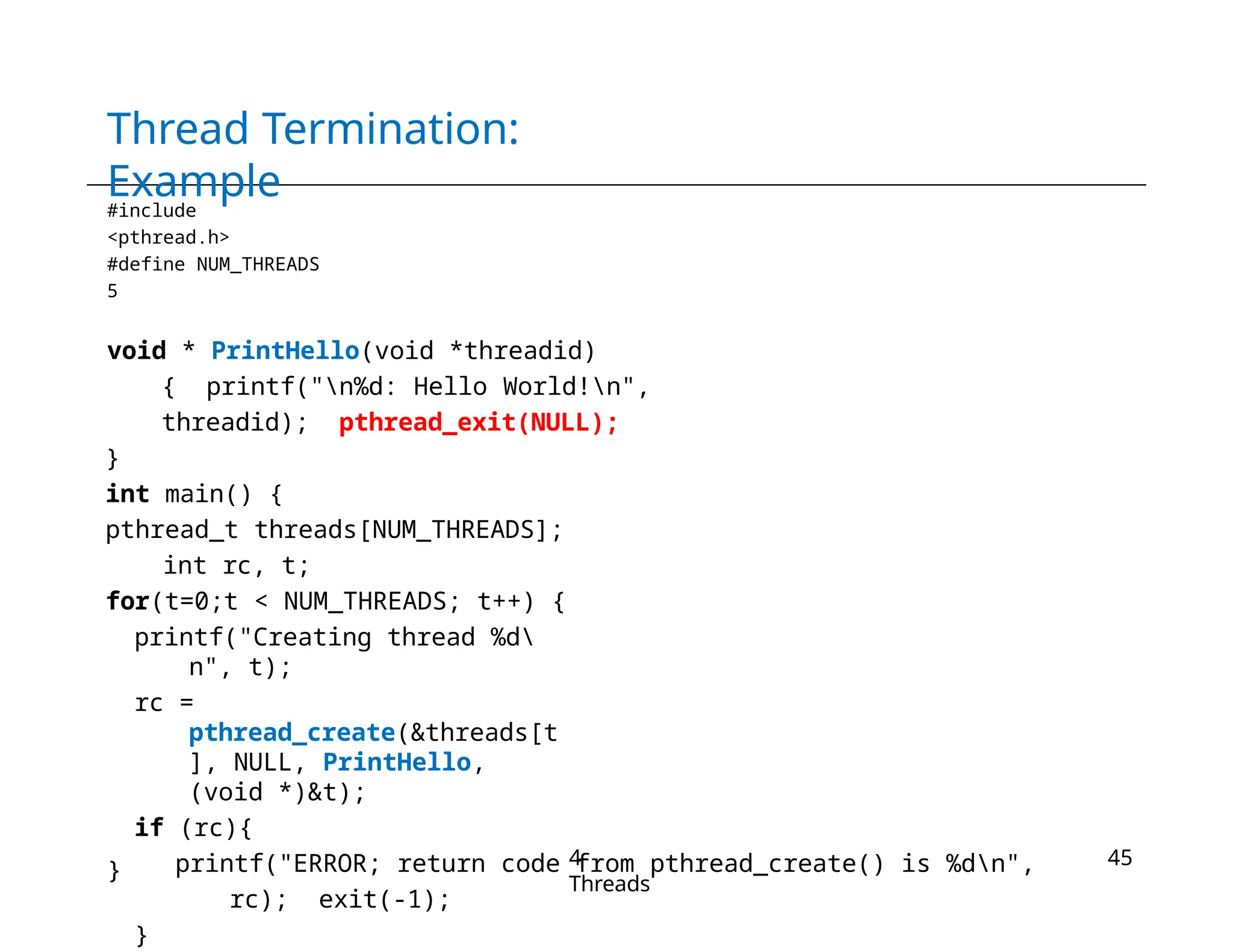 Thread Termination:
Example
#include
<pthread.h>
#define NUM_THREADS
5
void * PrintHello(void *threadid)
{ printf("n%d: Hello World!n",
threadid); pthread_exit(NULL);
}
int main() {
pthread_t threads[NUM_THREADS];
int rc, t;
for(t=0;t < NUM_THREADS; t++) {
printf("Creating thread %d
n", t);
rc =
pthread_create(&threads[t
], NULL, PrintHello,
(void *)&t);
if (rc){
printf("ERROR; return code from pthread_create() is %dn",
rc); exit(-1);
}
}
4-
Threads
45
 