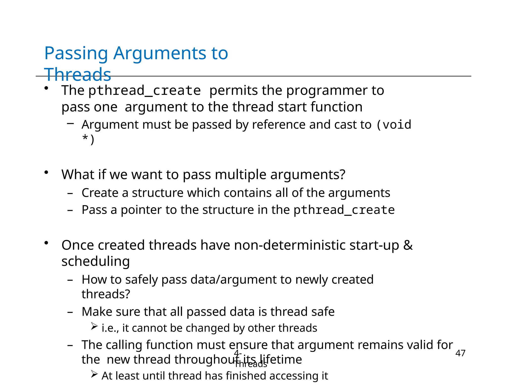 Passing Arguments to
Threads
4-
Threads
47
• The pthread_create permits the programmer to
pass one argument to the thread start function
– Argument must be passed by reference and cast to (void
*)
• What if we want to pass multiple arguments?
– Create a structure which contains all of the arguments
– Pass a pointer to the structure in the pthread_create
• Once created threads have non-deterministic start-up &
scheduling
– How to safely pass data/argument to newly created
threads?
– Make sure that all passed data is thread safe
 i.e., it cannot be changed by other threads
– The calling function must ensure that argument remains valid for
the new thread throughout its lifetime
 At least until thread has finished accessing it
 