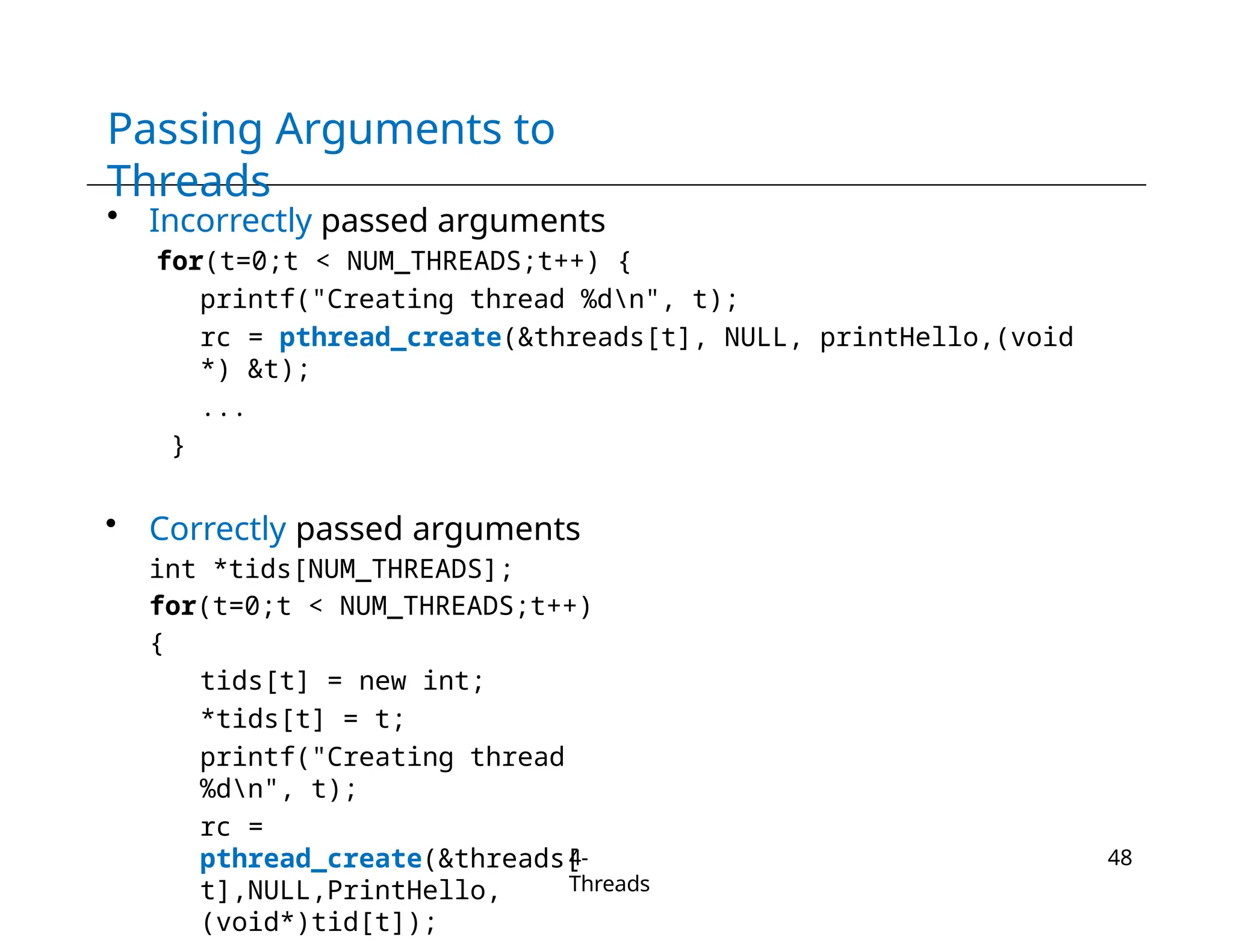 Passing Arguments to
Threads
4-
Threads
48
• Incorrectly passed arguments
for(t=0;t < NUM_THREADS;t++) {
printf("Creating thread %dn", t);
rc = pthread_create(&threads[t], NULL, printHello,(void
*) &t);
...
}
• Correctly passed arguments
int *tids[NUM_THREADS];
for(t=0;t < NUM_THREADS;t++)
{
tids[t] = new int;
*tids[t] = t;
printf("Creating thread
%dn", t);
rc =
pthread_create(&threads[
t],NULL,PrintHello,
(void*)tid[t]);
 