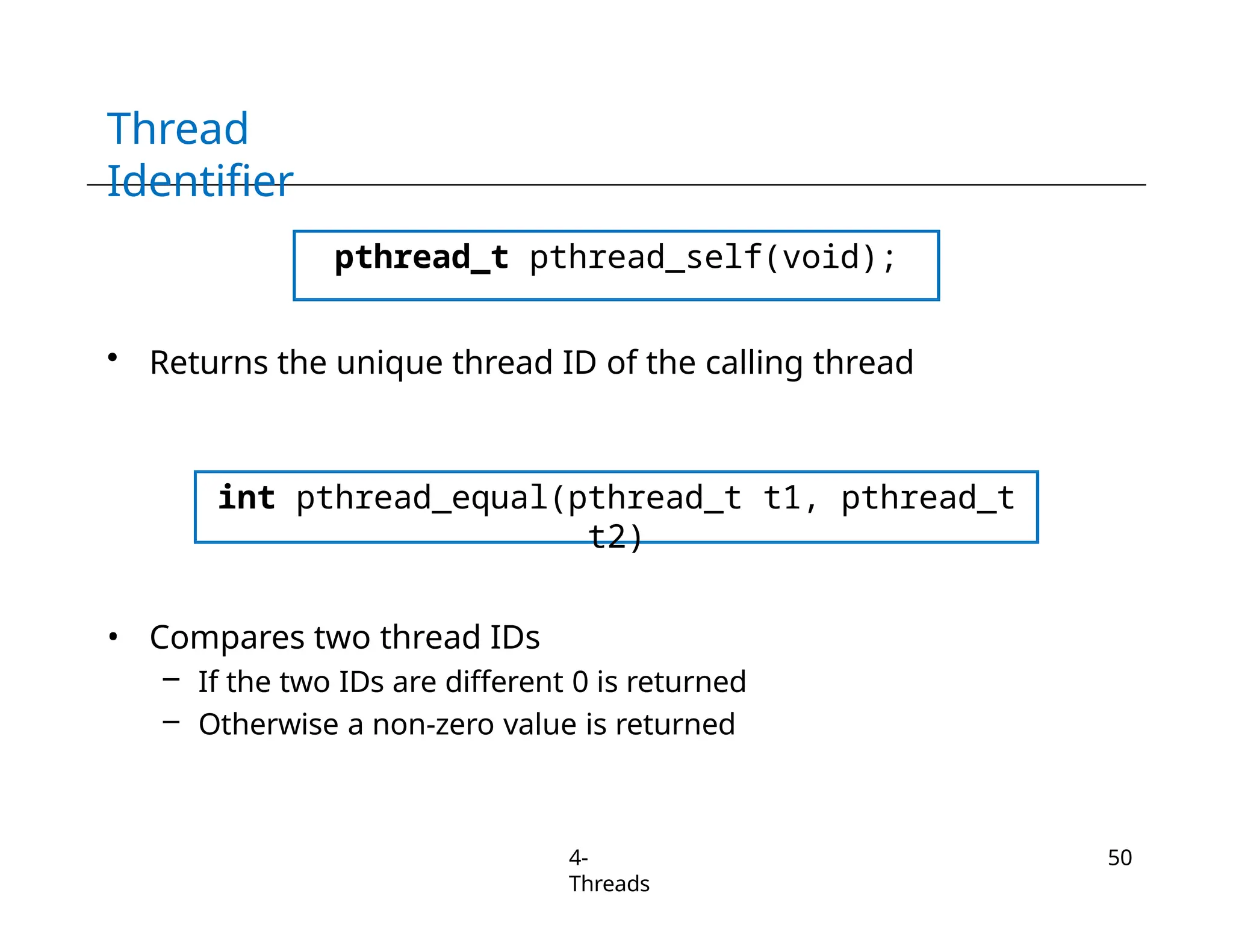 Thread
Identifier
pthread_t pthread_self(void);
• Returns the unique thread ID of the calling thread
int pthread_equal(pthread_t t1, pthread_t
t2)
• Compares two thread IDs
– If the two IDs are different 0 is returned
– Otherwise a non-zero value is returned
4-
Threads
50
 