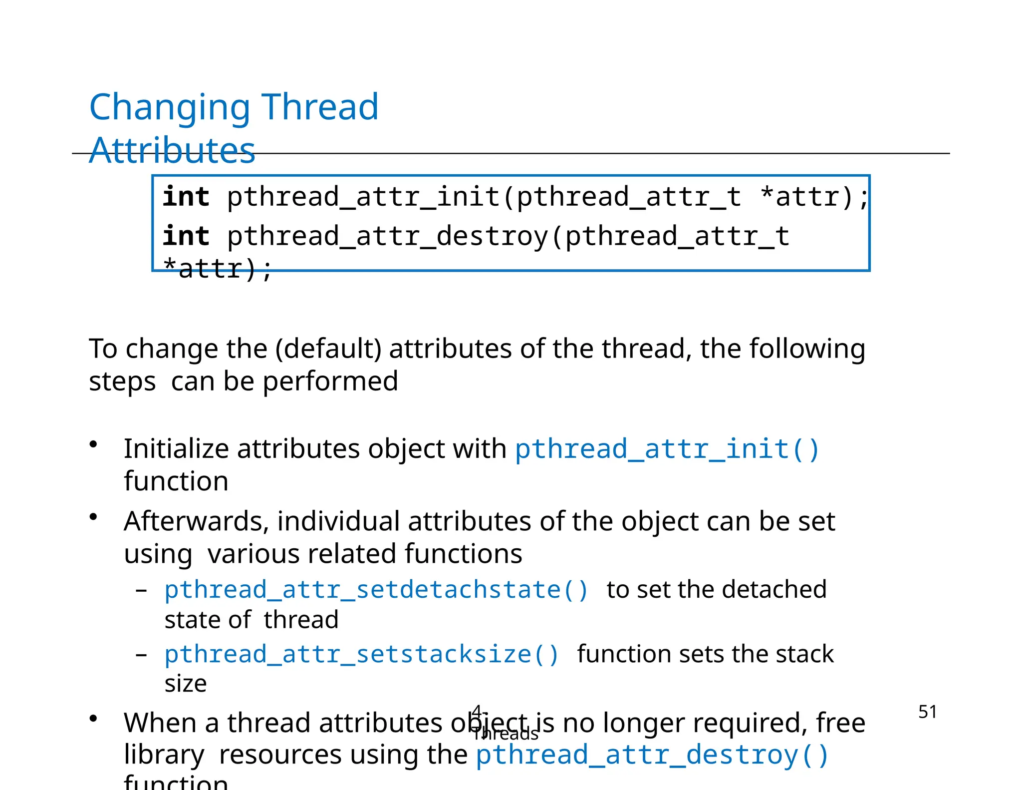 Changing Thread
Attributes
int pthread_attr_init(pthread_attr_t *attr);
int pthread_attr_destroy(pthread_attr_t
*attr);
To change the (default) attributes of the thread, the following
steps can be performed
• Initialize attributes object with pthread_attr_init()
function
• Afterwards, individual attributes of the object can be set
using various related functions
– pthread_attr_setdetachstate() to set the detached
state of thread
– pthread_attr_setstacksize() function sets the stack
size
• When a thread attributes object is no longer required, free
library resources using the pthread_attr_destroy()
4-
Threads
51
 