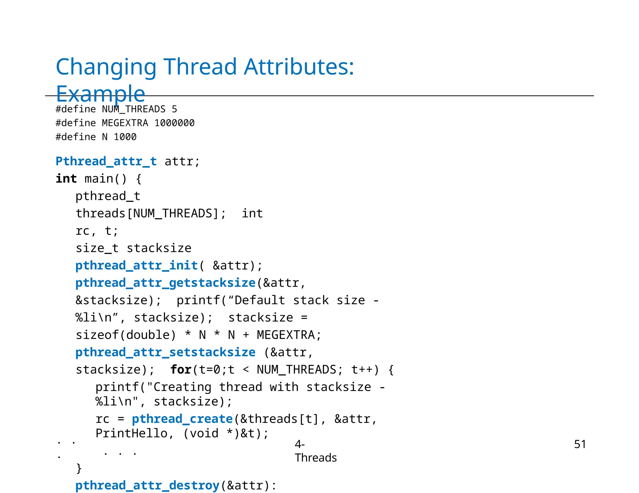 Changing Thread Attributes:
Example
#define NUM_THREADS 5
#define MEGEXTRA 1000000
#define N 1000
Pthread_attr_t attr;
int main() {
pthread_t
threads[NUM_THREADS]; int
rc, t;
size_t stacksize
pthread_attr_init( &attr);
pthread_attr_getstacksize(&attr,
&stacksize); printf(“Default stack size -
%lin”, stacksize); stacksize =
sizeof(double) * N * N + MEGEXTRA;
pthread_attr_setstacksize (&attr,
stacksize); for(t=0;t < NUM_THREADS; t++) {
printf("Creating thread with stacksize -
%lin", stacksize);
rc = pthread_create(&threads[t], &attr,
PrintHello, (void *)&t);
. . .
}
pthread_attr_destroy(&attr):
. .
.
4-
Threads
51
 