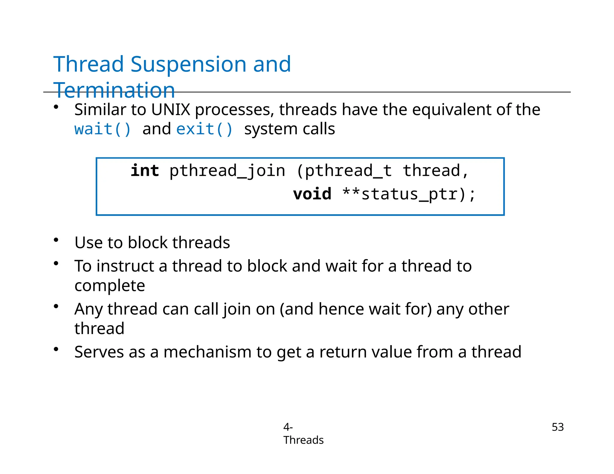 Thread Suspension and
Termination
• Similar to UNIX processes, threads have the equivalent of the
wait() and exit() system calls
int pthread_join (pthread_t thread,
void **status_ptr);
• Use to block threads
• To instruct a thread to block and wait for a thread to
complete
• Any thread can call join on (and hence wait for) any other
thread
• Serves as a mechanism to get a return value from a thread
4-
Threads
53
 