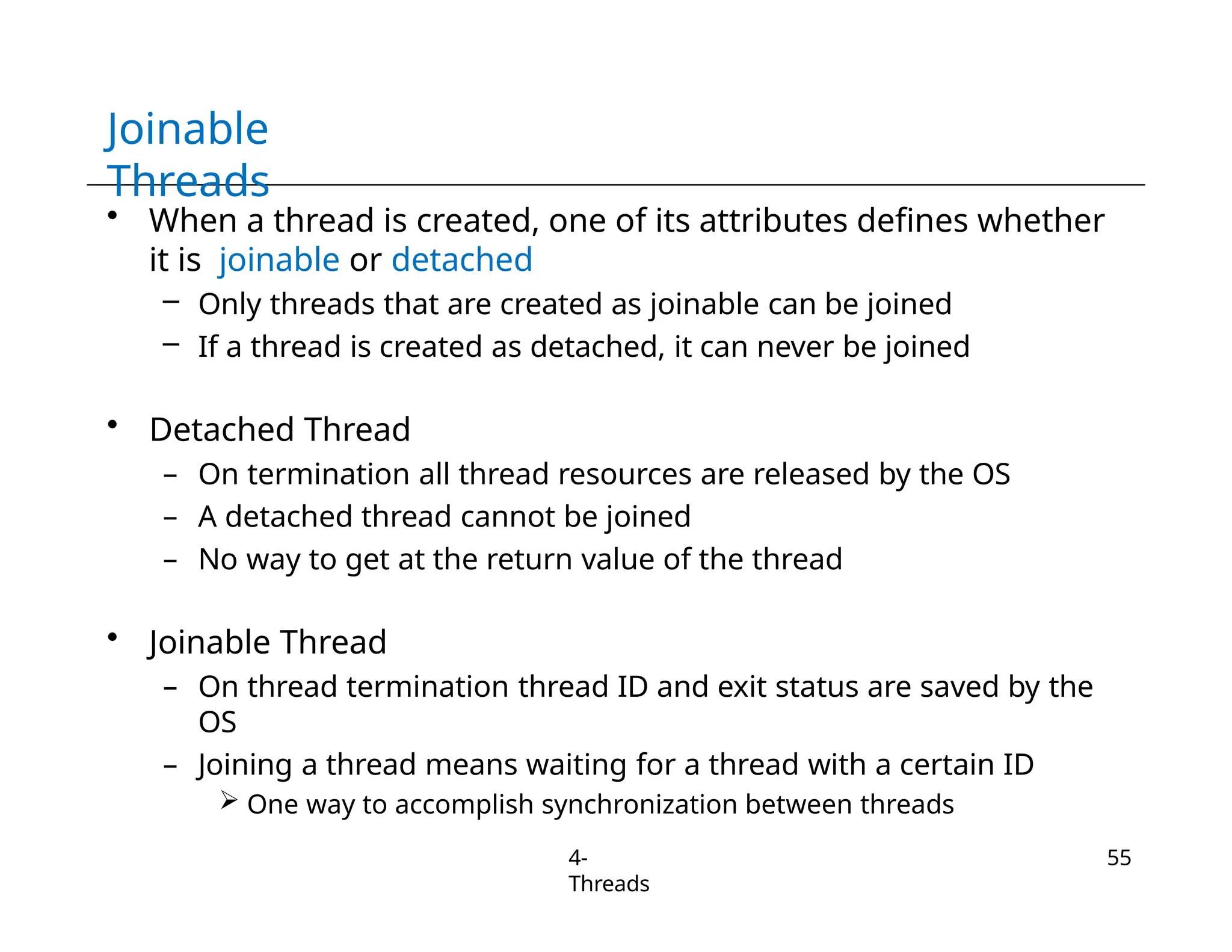 Joinable
Threads
4-
Threads
55
• When a thread is created, one of its attributes defines whether
it is joinable or detached
– Only threads that are created as joinable can be joined
– If a thread is created as detached, it can never be joined
• Detached Thread
– On termination all thread resources are released by the OS
– A detached thread cannot be joined
– No way to get at the return value of the thread
• Joinable Thread
– On thread termination thread ID and exit status are saved by the
OS
– Joining a thread means waiting for a thread with a certain ID
 One way to accomplish synchronization between threads
 