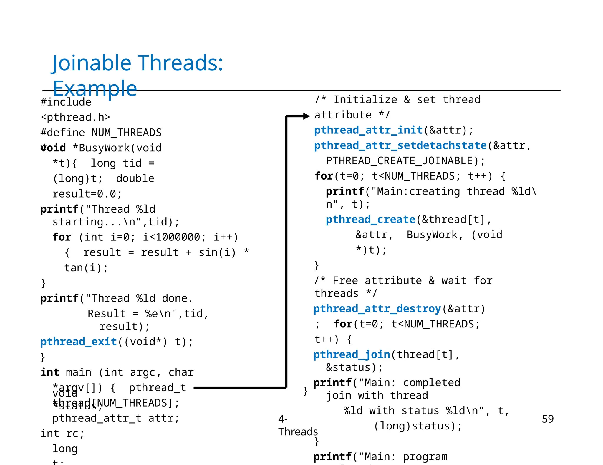 Joinable Threads:
Example
#include
<pthread.h>
#define NUM_THREADS
4
void *BusyWork(void
*t){ long tid =
(long)t; double
result=0.0;
printf("Thread %ld
starting...n",tid);
for (int i=0; i<1000000; i++)
{ result = result + sin(i) *
tan(i);
}
printf("Thread %ld done.
Result = %en",tid,
result);
pthread_exit((void*) t);
}
int main (int argc, char
*argv[]) { pthread_t
thread[NUM_THREADS];
pthread_attr_t attr;
int rc;
long
void
*status;
/* Initialize & set thread
attribute */
pthread_attr_init(&attr);
pthread_attr_setdetachstate(&attr,
PTHREAD_CREATE_JOINABLE);
for(t=0; t<NUM_THREADS; t++) {
printf("Main:creating thread %ld
n", t);
pthread_create(&thread[t],
&attr, BusyWork, (void
*)t);
}
/* Free attribute & wait for
threads */
pthread_attr_destroy(&attr)
; for(t=0; t<NUM_THREADS;
t++) {
pthread_join(thread[t],
&status);
printf("Main: completed
join with thread
%ld with status %ldn", t,
(long)status);
}
printf("Main: program
}
4-
Threads
59
 