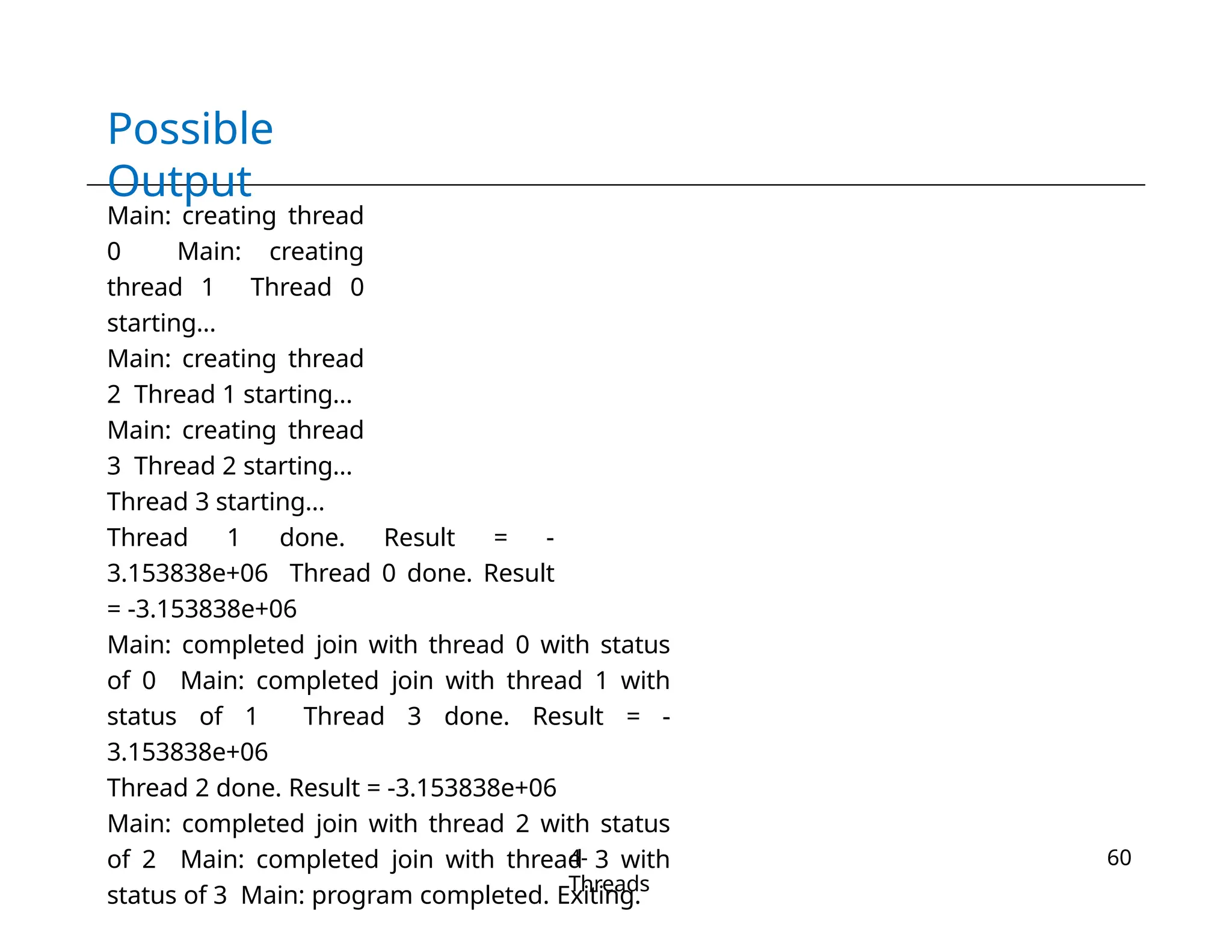 Possible
Output
4-
Threads
60
Main: creating thread
0 Main: creating
thread 1 Thread 0
starting...
Main: creating thread
2 Thread 1 starting...
Main: creating thread
3 Thread 2 starting...
Thread 3 starting...
Thread 1 done. Result = -
3.153838e+06 Thread 0 done. Result
= -3.153838e+06
Main: completed join with thread 0 with status
of 0 Main: completed join with thread 1 with
status of 1 Thread 3 done. Result = -
3.153838e+06
Thread 2 done. Result = -3.153838e+06
Main: completed join with thread 2 with status
of 2 Main: completed join with thread 3 with
status of 3 Main: program completed. Exiting.
 