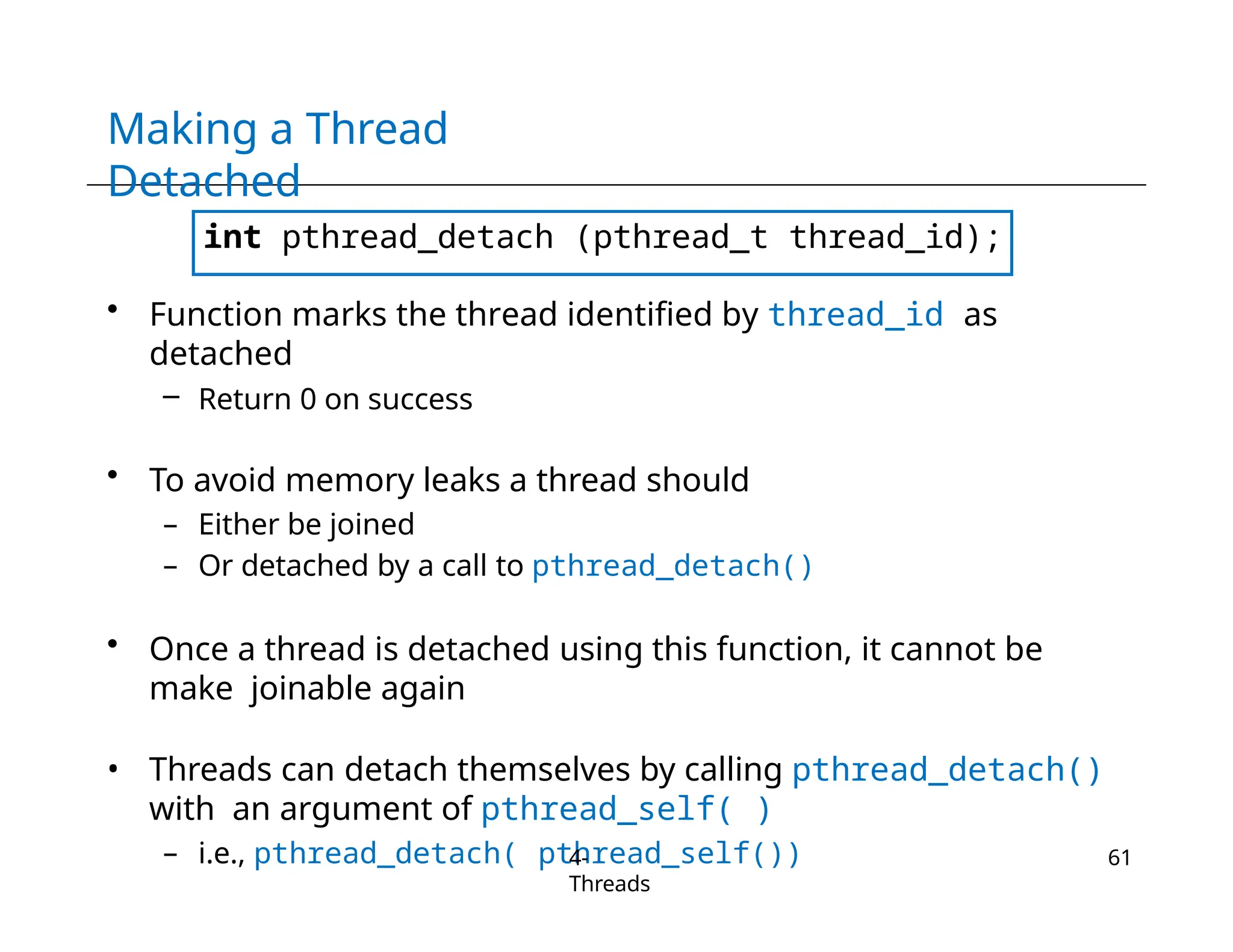 Making a Thread
Detached
int pthread_detach (pthread_t thread_id);
• Function marks the thread identified by thread_id as
detached
– Return 0 on success
• To avoid memory leaks a thread should
– Either be joined
– Or detached by a call to pthread_detach()
• Once a thread is detached using this function, it cannot be
make joinable again
• Threads can detach themselves by calling pthread_detach()
with an argument of pthread_self( )
– i.e., pthread_detach( pthread_self())
4-
Threads
61
 
