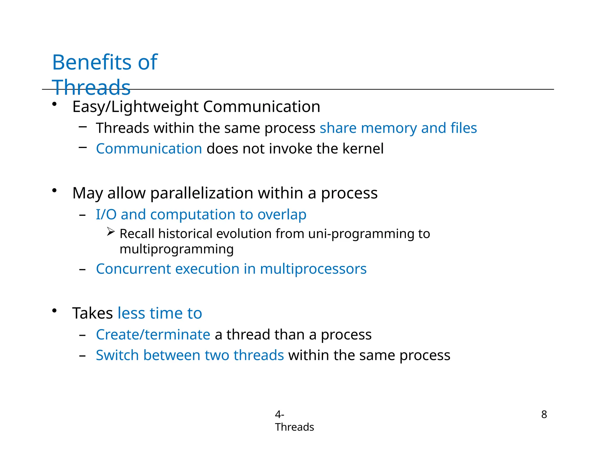 Benefits of
Threads
4-
Threads
8
• Easy/Lightweight Communication
– Threads within the same process share memory and files
– Communication does not invoke the kernel
• May allow parallelization within a process
– I/O and computation to overlap
 Recall historical evolution from uni-programming to
multiprogramming
– Concurrent execution in multiprocessors
• Takes less time to
– Create/terminate a thread than a process
– Switch between two threads within the same process
 