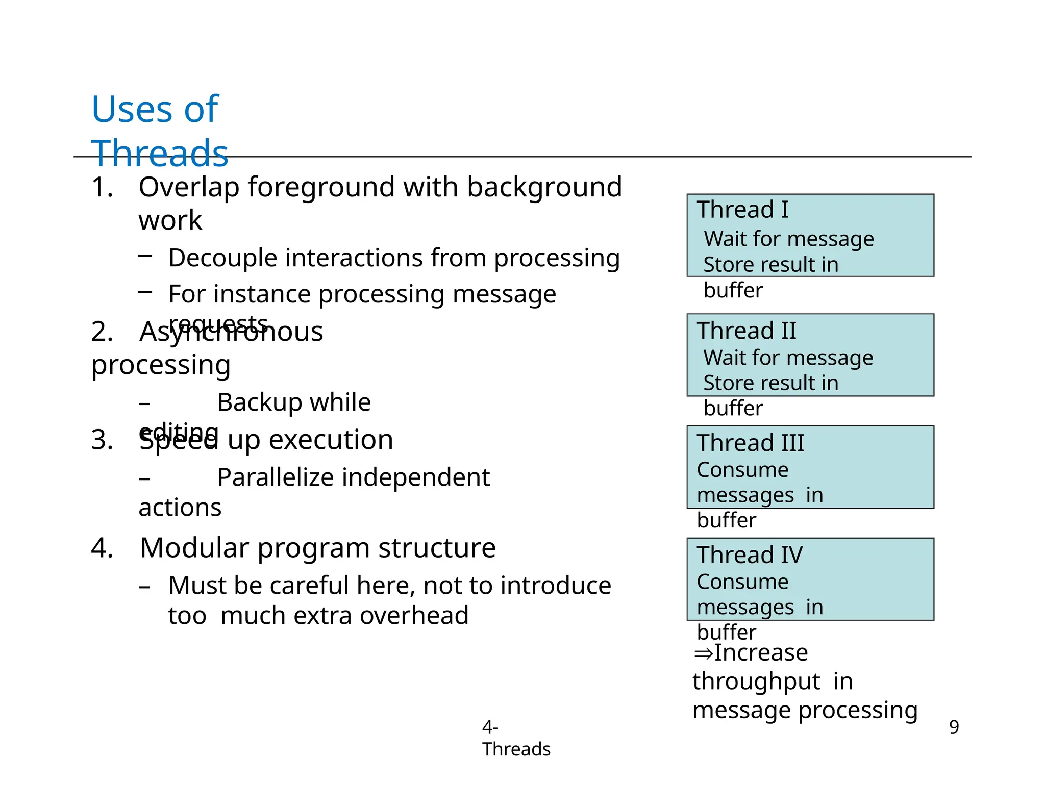 Uses of
Threads
1. Overlap foreground with background
work
– Decouple interactions from processing
– For instance processing message
requests
2. Asynchronous
processing
– Backup while
editing
3. Speed up execution
– Parallelize independent
actions
4. Modular program structure
– Must be careful here, not to introduce
too much extra overhead
Thread I
Wait for message
Store result in
buffer
Thread II
Wait for message
Store result in
buffer
Thread III
Consume
messages in
buffer
Increase
throughput in
message processing
Thread IV
Consume
messages in
buffer
4-
Threads
9
 