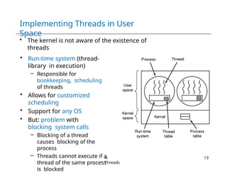 Implementing Threads in User
Space
• The kernel is not aware of the existence of
threads
• Run-time system (thread-
library in execution)
– Responsible for
bookkeeping, scheduling
of threads
• Allows for customized
scheduling
• Support for any OS
• But: problem with
blocking system calls
– Blocking of a thread
causes blocking of the
process
– Threads cannot execute if a
thread of the same process
is blocked
4-
Threads
13
 