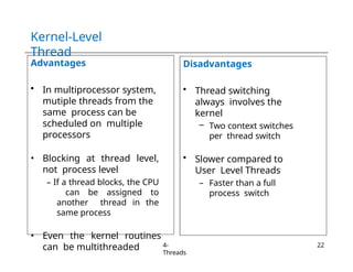 Kernel-Level
Thread
Advantages
• In multiprocessor system,
mutiple threads from the
same process can be
scheduled on multiple
processors
• Blocking at thread level,
not process level
– If a thread blocks, the CPU
can be assigned to
another thread in the
same process
• Even the kernel routines
can be multithreaded
Disadvantages
• Thread switching
always involves the
kernel
– Two context switches
per thread switch
• Slower compared to
User Level Threads
– Faster than a full
process switch
4-
Threads
22
 