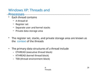 Windows XP: Threads and
Processes
4-
Threads
28
• Each thread contains
– A thread id
– Register set
– Separate user and kernel stacks
– Private data storage area
• The register set, stacks, and private storage area are known as
the context of the threads
• The primary data structures of a thread include
– ETHREAD (executive thread block)
– KTHREAD (kernel thread block)
– TEB (thread environment block)
 