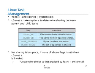 Linux Task
Management
• fork() and clone() system calls
• clone() takes options to determine sharing between
parent and child tasks
• No sharing takes place, if none of above flags is set when
clone()
is invoked
– Functionality similar to that provided by fork() system call
4-
Threads
31
 