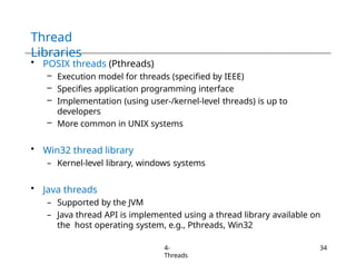 Thread
Libraries
4-
Threads
34
• POSIX threads (Pthreads)
– Execution model for threads (specified by IEEE)
– Specifies application programming interface
– Implementation (using user-/kernel-level threads) is up to
developers
– More common in UNIX systems
• Win32 thread library
– Kernel-level library, windows systems
• Java threads
– Supported by the JVM
– Java thread API is implemented using a thread library available on
the host operating system, e.g., Pthreads, Win32
 