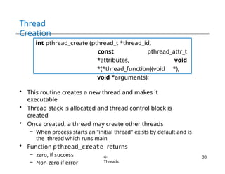 Thread
Creation
int pthread_create (pthread_t *thread_id,
const pthread_attr_t
*attributes, void
*(*thread_function)(void *),
void *arguments);
• This routine creates a new thread and makes it
executable
• Thread stack is allocated and thread control block is
created
• Once created, a thread may create other threads
– When process starts an "initial thread" exists by default and is
the thread which runs main
• Function pthread_create returns
– zero, if success
– Non-zero if error
4-
Threads
36
 