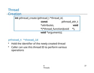 Thread
Creation
int pthread_create (pthread_t *thread_id,
const pthread_attr_t
*attributes, void
*(*thread_function)(void *),
void *arguments);
pthread_t *thread_id
• Hold the identifier of the newly created thread
• Caller can use this thread ID to perform various
operations
4-
Threads
37
 