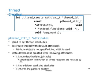 Thread
Creation
int pthread_create (pthread_t *thread_id,
const pthread_attr_t
*attributes, void
*(*thread_function)(void *),
void *arguments);
pthread_attr_t *attributes
• Used to set thread attributes
• To create thread with default attributes
– Attribute object is not specified, i.e., NULL is used
• Default thread is created with following attributes
– It is non-detached (i.e., joinable)
 Detached: On termination all thread resources are released by
OS
– It has a default stack and stack size
– It inherits the parent's priority
4-
Threads
38
 