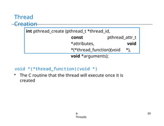 Thread
Creation
int pthread_create (pthread_t *thread_id,
const pthread_attr_t
*attributes, void
*(*thread_function)(void *),
void *arguments);
void *(*thread_function)(void *)
• The C routine that the thread will execute once it is
created
4-
Threads
39
 