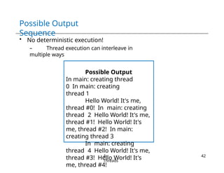 Possible Output
Sequence
• No deterministic execution!
– Thread execution can interleave in
multiple ways
Possible Output
In main: creating thread
0 In main: creating
thread 1
Hello World! It's me,
thread #0! In main: creating
thread 2 Hello World! It's me,
thread #1! Hello World! It's
me, thread #2! In main:
creating thread 3
In main: creating
thread 4 Hello World! It's me,
thread #3! Hello World! It's
me, thread #4!
4-
Threads
42
 