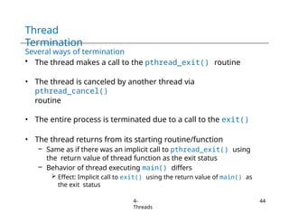 Thread
Termination
4-
Threads
44
Several ways of termination
• The thread makes a call to the pthread_exit() routine
• The thread is canceled by another thread via
pthread_cancel()
routine
• The entire process is terminated due to a call to the exit()
• The thread returns from its starting routine/function
– Same as if there was an implicit call to pthread_exit() using
the return value of thread function as the exit status
– Behavior of thread executing main() differs
 Effect: Implicit call to exit() using the return value of main() as
the exit status
 