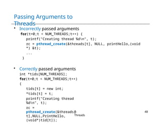 Passing Arguments to
Threads
4-
Threads
48
• Incorrectly passed arguments
for(t=0;t < NUM_THREADS;t++) {
printf("Creating thread %dn", t);
rc = pthread_create(&threads[t], NULL, printHello,(void
*) &t);
...
}
• Correctly passed arguments
int *tids[NUM_THREADS];
for(t=0;t < NUM_THREADS;t++)
{
tids[t] = new int;
*tids[t] = t;
printf("Creating thread
%dn", t);
rc =
pthread_create(&threads[
t],NULL,PrintHello,
(void*)tid[t]);
 