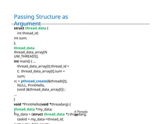 Passing Structure as
Argument
struct thread_data {
int thread_id;
int sum;
};
thread_data
thread_data_array[N
UM_THREADS];
int main() { ...
thread_data_array[t].thread_id =
t; thread_data_array[t].sum =
sum;
rc = pthread_create(&threads[t],
NULL, PrintHello,
(void )&thread_data_array[t]) ;
...
}
void *PrintHello(void *threadarg) {
thread_data *my_data;
my_data = (struct thread_data *) threadarg;
taskid = my_data->thread_id;
} 4-Threads
48
 