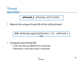 Thread
Identifier
pthread_t pthread_self(void);
• Returns the unique thread ID of the calling thread
int pthread_equal(pthread_t t1, pthread_t
t2)
• Compares two thread IDs
– If the two IDs are different 0 is returned
– Otherwise a non-zero value is returned
4-
Threads
50
 
