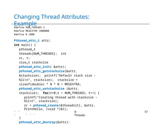 Changing Thread Attributes:
Example
#define NUM_THREADS 5
#define MEGEXTRA 1000000
#define N 1000
Pthread_attr_t attr;
int main() {
pthread_t
threads[NUM_THREADS]; int
rc, t;
size_t stacksize
pthread_attr_init( &attr);
pthread_attr_getstacksize(&attr,
&stacksize); printf(“Default stack size -
%lin”, stacksize); stacksize =
sizeof(double) * N * N + MEGEXTRA;
pthread_attr_setstacksize (&attr,
stacksize); for(t=0;t < NUM_THREADS; t++) {
printf("Creating thread with stacksize -
%lin", stacksize);
rc = pthread_create(&threads[t], &attr,
PrintHello, (void *)&t);
. . .
}
pthread_attr_destroy(&attr):
. .
.
4-
Threads
51
 
