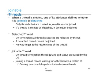 Joinable
Threads
4-
Threads
55
• When a thread is created, one of its attributes defines whether
it is joinable or detached
– Only threads that are created as joinable can be joined
– If a thread is created as detached, it can never be joined
• Detached Thread
– On termination all thread resources are released by the OS
– A detached thread cannot be joined
– No way to get at the return value of the thread
• Joinable Thread
– On thread termination thread ID and exit status are saved by the
OS
– Joining a thread means waiting for a thread with a certain ID
 One way to accomplish synchronization between threads
 