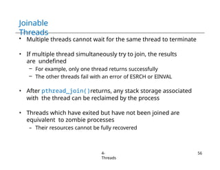 Joinable
Threads
4-
Threads
56
• Multiple threads cannot wait for the same thread to terminate
• If multiple thread simultaneously try to join, the results
are undefined
– For example, only one thread returns successfully
– The other threads fail with an error of ESRCH or EINVAL
• After pthread_join()returns, any stack storage associated
with the thread can be reclaimed by the process
• Threads which have exited but have not been joined are
equivalent to zombie processes
– Their resources cannot be fully recovered
 