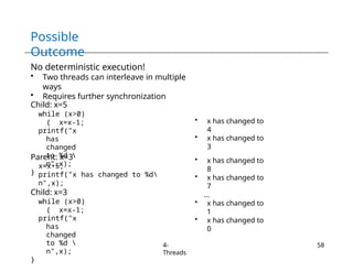 Possible
Outcome
4-
Threads
58
No deterministic execution!
• Two threads can interleave in multiple
ways
• Requires further synchronization
Child: x=5
while (x>0)
{ x=x-1;
printf("x
has
changed
to %d 
n",x);
}
Parent: x=3
x=x+5;
printf("x has changed to %d
n",x);
Child: x=3
while (x>0)
{ x=x-1;
printf("x
has
changed
to %d 
n",x);
}
• x has changed to
4
• x has changed to
3
• x has changed to
8
• x has changed to
7
…
• x has changed to
1
• x has changed to
0
 