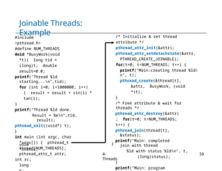 Joinable Threads:
Example
#include
<pthread.h>
#define NUM_THREADS
4
void *BusyWork(void
*t){ long tid =
(long)t; double
result=0.0;
printf("Thread %ld
starting...n",tid);
for (int i=0; i<1000000; i++)
{ result = result + sin(i) *
tan(i);
}
printf("Thread %ld done.
Result = %en",tid,
result);
pthread_exit((void*) t);
}
int main (int argc, char
*argv[]) { pthread_t
thread[NUM_THREADS];
pthread_attr_t attr;
int rc;
long
void
*status;
/* Initialize & set thread
attribute */
pthread_attr_init(&attr);
pthread_attr_setdetachstate(&attr,
PTHREAD_CREATE_JOINABLE);
for(t=0; t<NUM_THREADS; t++) {
printf("Main:creating thread %ld
n", t);
pthread_create(&thread[t],
&attr, BusyWork, (void
*)t);
}
/* Free attribute & wait for
threads */
pthread_attr_destroy(&attr)
; for(t=0; t<NUM_THREADS;
t++) {
pthread_join(thread[t],
&status);
printf("Main: completed
join with thread
%ld with status %ldn", t,
(long)status);
}
printf("Main: program
}
4-
Threads
59
 