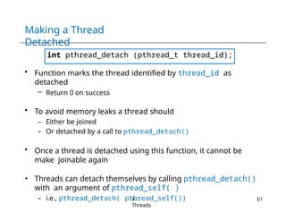 Making a Thread
Detached
int pthread_detach (pthread_t thread_id);
• Function marks the thread identified by thread_id as
detached
– Return 0 on success
• To avoid memory leaks a thread should
– Either be joined
– Or detached by a call to pthread_detach()
• Once a thread is detached using this function, it cannot be
make joinable again
• Threads can detach themselves by calling pthread_detach()
with an argument of pthread_self( )
– i.e., pthread_detach( pthread_self())
4-
Threads
61
 