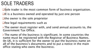 SOLE TRADERS
Sole trader is the most common form of business organisation.
It is a business owned and operated by just one person
the owner is the sole proprietor
few legal requirements such as
The owner must register with, and send annual accounts to, the
Government Tax Office.
The name of the business is significant. In some countries the
name must be registered with the Registrar of Business Names.
(In UK, it is sufficient for the owner to put the business name on
all of the business’s documents and to put a notice in the main
office stating who owns the business).
 