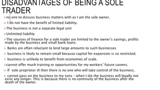 DISADVANTAGES OF BEING A SOLE
TRADER
no one to discuss business matters with as I am the sole owner.
 I do not have the ...