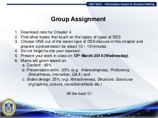 Group Assignment
1. Download note for Chapter 4
2. Find other books that touch on the topics of types of DSS
3. Choose ONE out of the seven type of DSS discuss in this chapter and
prepare a presentation for about 10 – 15 minutes.
4. Do not forget to cite your sources!
5. Present your work in class on 12th March 2014 (Wednesday).
6. Marks will given based on:
a. Content : 40%
b. Presentation skills : 35% (e.g. Interestingness, Proficiency,
Smoothness, Intonation, Q&A ) and
c. Slides design: 25% (e.g. Attractiveness, Structure, Good use
of graphics, colours, transition/effects etc.)
All the best !
 