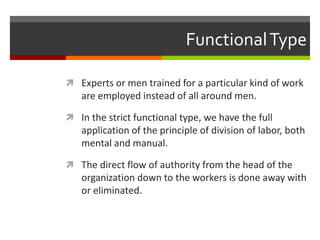 Functional TypeExperts or men trained for a particular kind of work are employed instead of all around men.In the strict functional type, we have the full application of the principle of division of labor, both mental and manual.The direct flow of authority from the head of the organization down to the workers is done away with or eliminated. 