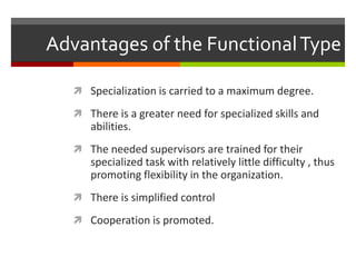 Advantages of the Functional TypeSpecialization is carried to a maximum degree.There is a greater need for specialized skills and abilities.The needed supervisors are trained for their specialized task with relatively little difficulty , thus promoting flexibility in the organization.There is simplified controlCooperation is promoted.