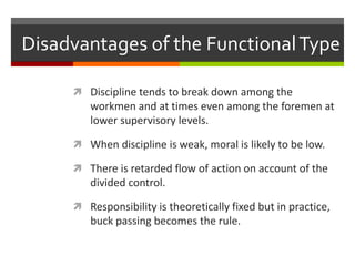 Disadvantages of the Functional TypeDiscipline tends to break down among the workmen and at times even among the foremen at lower supervisory levels.When discipline is weak, moral is likely to be low.There is retarded flow of action on account of the divided control.Responsibility is theoretically fixed but in practice, buck passing becomes the rule.