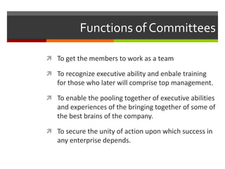Functions of CommitteesTo get the members to work as a teamTo recognize executive ability and enbale training for those who later will comprise top management.To enable the pooling together of executive abilities and experiences of the bringing together of some of the best brains of the company.To secure the unity of action upon which success in any enterprise depends.