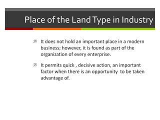 Place of the Land Type in IndustryIt does not hold an important place in a modern business; however, it is found as part of the organization of every enterprise.It permits quick , decisive action, an important factor when there is an opportunity  to be taken advantage of.